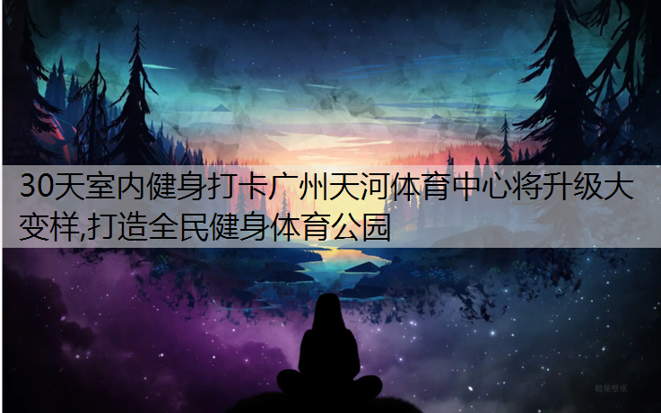 30天室内健身打卡广州天河体育中心将升级大变样,打造全民健身体育公园